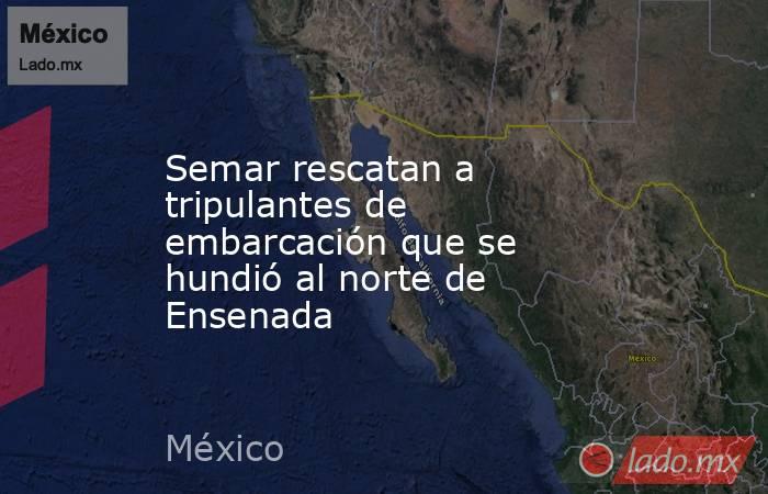 Semar rescatan a tripulantes de embarcación que se hundió al norte de Ensenada. Noticias en tiempo real