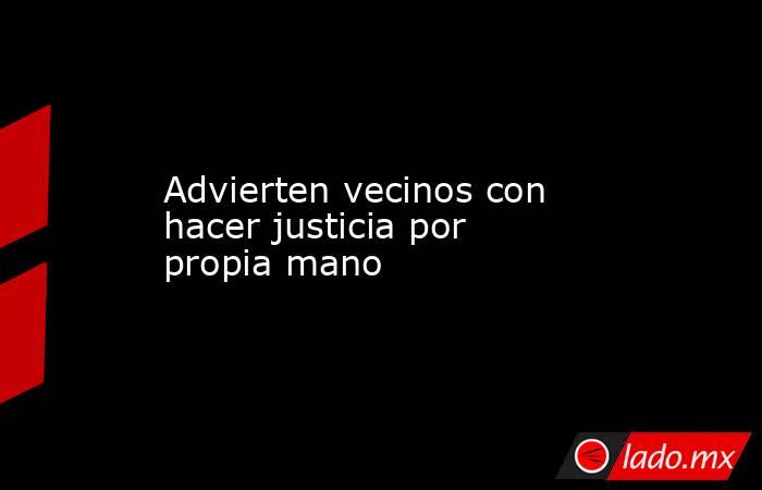 Advierten vecinos con hacer justicia por propia mano. Noticias en tiempo real