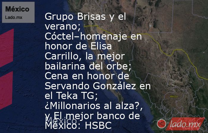 Grupo Brisas y el verano; Cóctel–homenaje en honor de Elisa Carrillo, la mejor bailarina del orbe; Cena en honor de Servando González en el Teka TG; ¿Millonarios al alza?, y El mejor banco de México: HSBC. Noticias en tiempo real