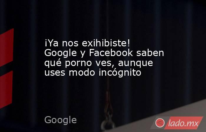 ¡Ya nos exihibiste! Google y Facebook saben qué porno ves, aunque uses modo incógnito
. Noticias en tiempo real