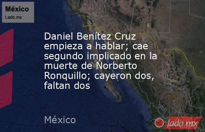 Daniel Benítez Cruz empieza a hablar; cae segundo implicado en la muerte de Norberto Ronquillo; cayeron dos, faltan dos. Noticias en tiempo real