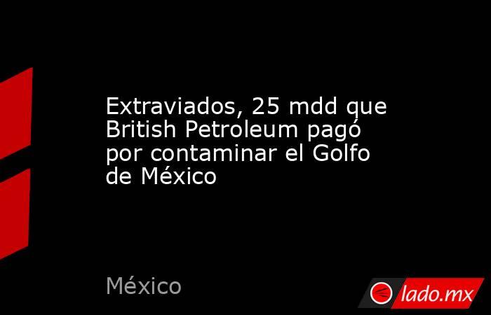 Extraviados, 25 mdd que British Petroleum pagó por contaminar el Golfo de México. Noticias en tiempo real