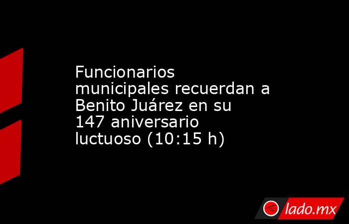 Funcionarios municipales recuerdan a Benito Juárez en su 147 aniversario luctuoso (10:15 h). Noticias en tiempo real