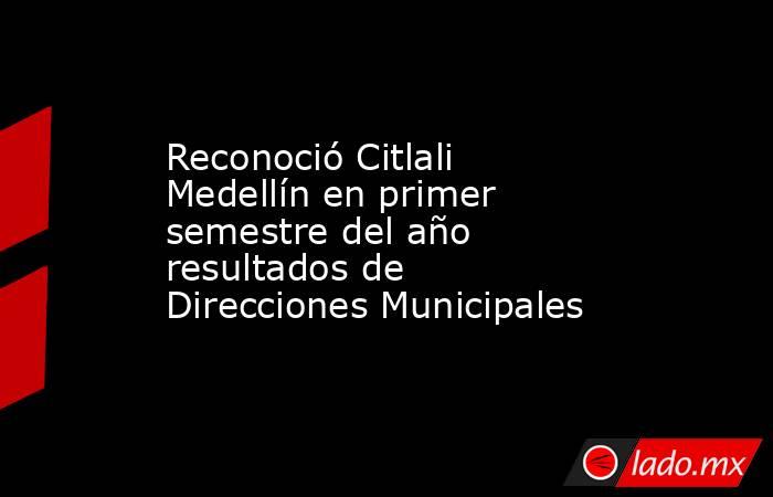 Reconoció Citlali Medellín en primer semestre del año resultados de Direcciones Municipales. Noticias en tiempo real