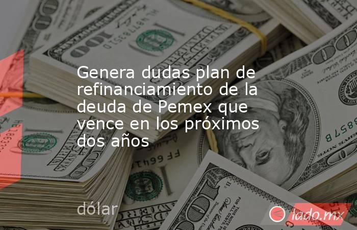 Genera dudas plan de refinanciamiento de la deuda de Pemex que vence en los próximos dos años. Noticias en tiempo real