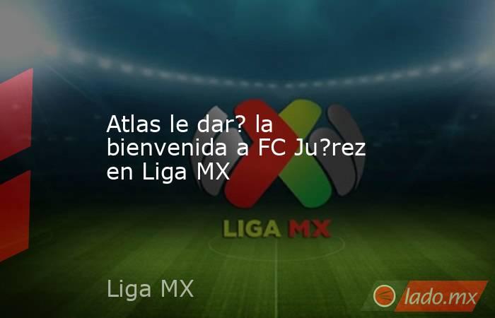 Atlas le dar? la bienvenida a FC Ju?rez en Liga MX. Noticias en tiempo real