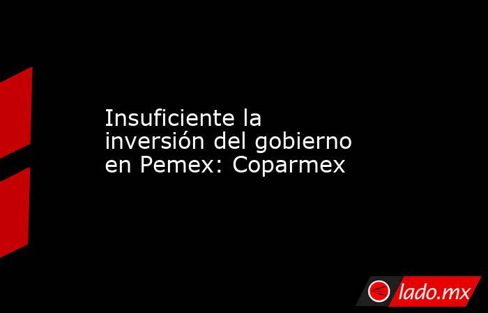 Insuficiente la inversión del gobierno en Pemex: Coparmex. Noticias en tiempo real