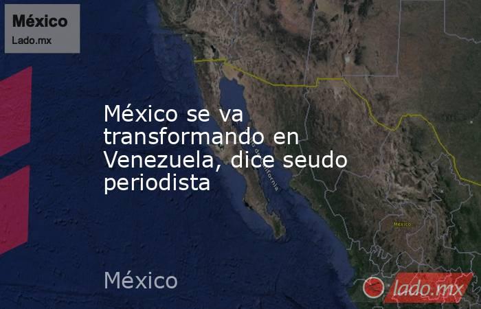 México se va transformando en Venezuela, dice seudo periodista. Noticias en tiempo real