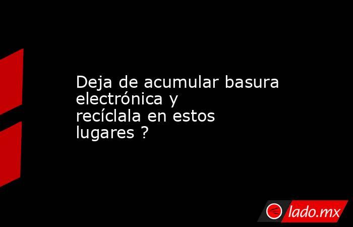 Deja de acumular basura electrónica y recíclala en estos lugares ?. Noticias en tiempo real