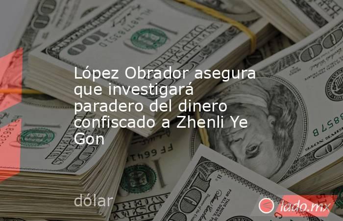 López Obrador asegura que investigará paradero del dinero confiscado a Zhenli Ye Gon. Noticias en tiempo real