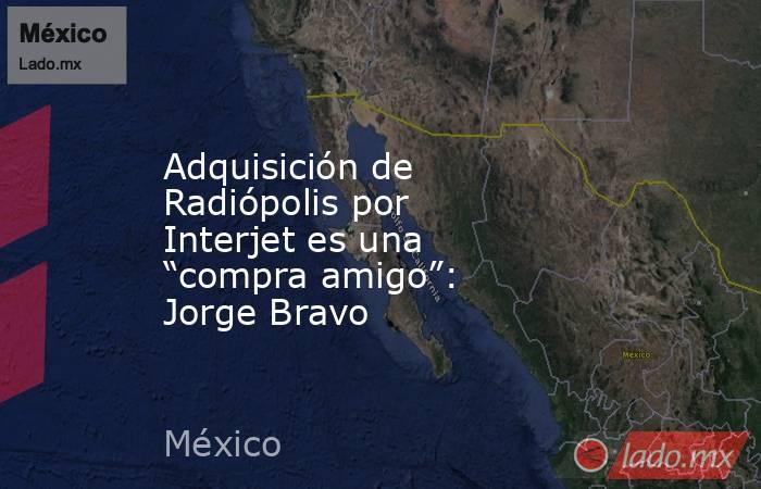 Adquisición de Radiópolis por Interjet es una “compra amigo”: Jorge Bravo. Noticias en tiempo real