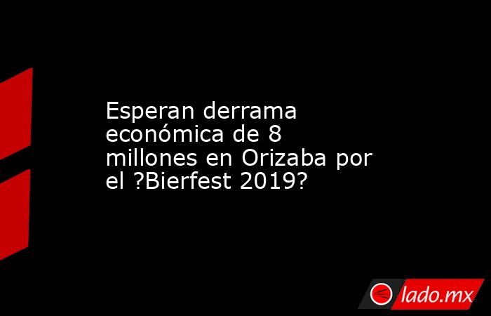 Esperan derrama económica de 8 millones en Orizaba por el ?Bierfest 2019?. Noticias en tiempo real