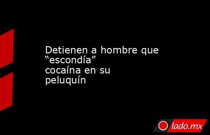 Detienen a hombre que “escondía” cocaína en su peluquín. Noticias en tiempo real