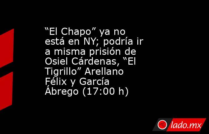 “El Chapo” ya no está en NY; podría ir a misma prisión de Osiel Cárdenas, “El Tigrillo” Arellano Félix y García Ábrego (17:00 h). Noticias en tiempo real
