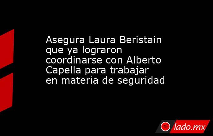 Asegura Laura Beristain que ya lograron coordinarse con Alberto Capella para trabajar en materia de seguridad. Noticias en tiempo real