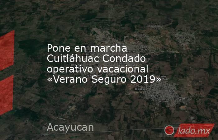 Pone en marcha Cuitláhuac Condado operativo vacacional «Verano Seguro 2019». Noticias en tiempo real