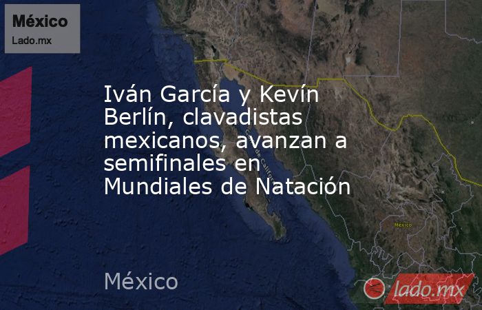 Iván García y Kevín Berlín, clavadistas mexicanos, avanzan a semifinales en Mundiales de Natación. Noticias en tiempo real