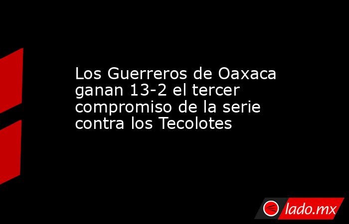 Los Guerreros de Oaxaca ganan 13-2 el tercer compromiso de la serie contra los Tecolotes. Noticias en tiempo real