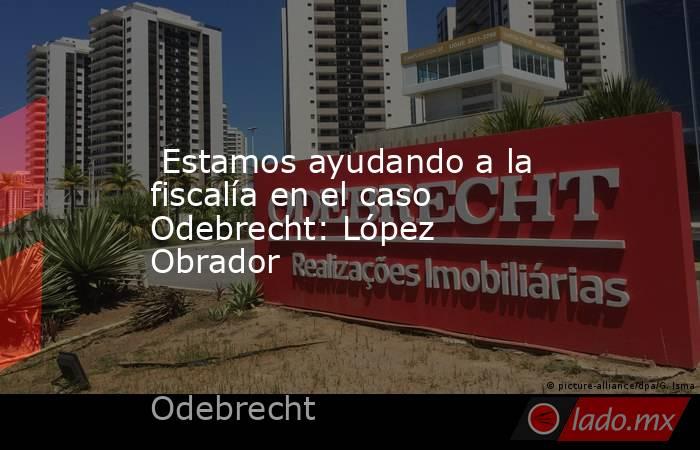  Estamos ayudando a la fiscalía en el caso Odebrecht: López Obrador. Noticias en tiempo real