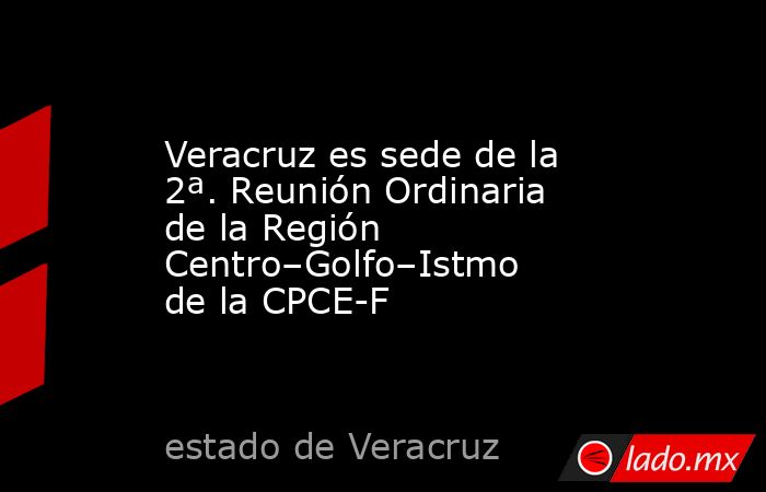 Veracruz es sede de la 2ª. Reunión Ordinaria de la Región Centro–Golfo–Istmo de la CPCE-F. Noticias en tiempo real