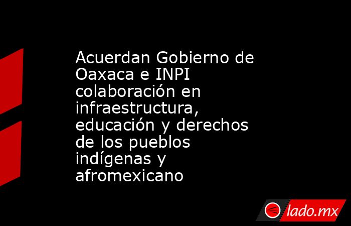 Acuerdan Gobierno de Oaxaca e INPI colaboración en infraestructura, educación y derechos de los pueblos indígenas y afromexicano. Noticias en tiempo real