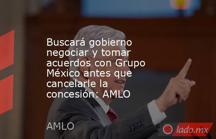 Buscará gobierno negociar y tomar acuerdos con Grupo México antes que cancelarle la concesión: AMLO. Noticias en tiempo real