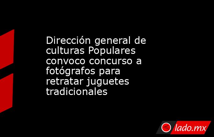 Dirección general de culturas Populares convoco concurso a fotógrafos para retratar juguetes tradicionales. Noticias en tiempo real