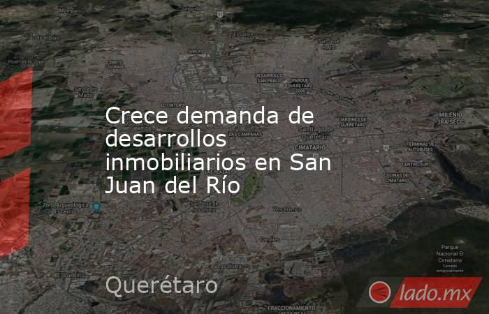 Crece demanda de desarrollos inmobiliarios en San Juan del Río. Noticias en tiempo real