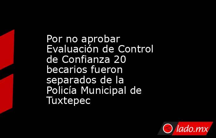 Por no aprobar Evaluación de Control de Confianza 20 becarios fueron separados de la Policía Municipal de Tuxtepec. Noticias en tiempo real
