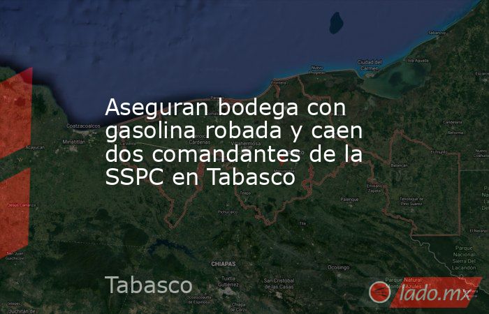Aseguran bodega con gasolina robada y caen dos comandantes de la SSPC en Tabasco. Noticias en tiempo real