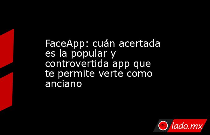 FaceApp: cuán acertada es la popular y controvertida app que te permite verte como anciano. Noticias en tiempo real