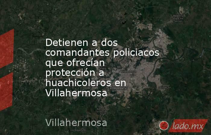 Detienen a dos comandantes policiacos que ofrecían protección a huachicoleros en Villahermosa. Noticias en tiempo real
