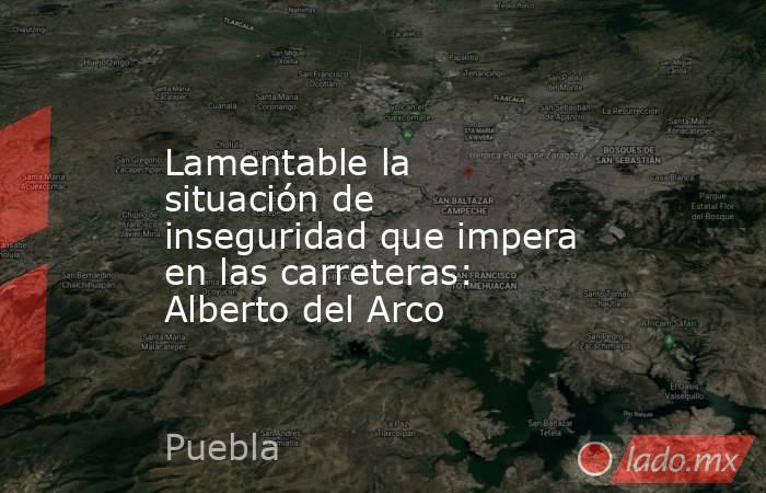 Lamentable la situación de inseguridad que impera en las carreteras: Alberto del Arco. Noticias en tiempo real