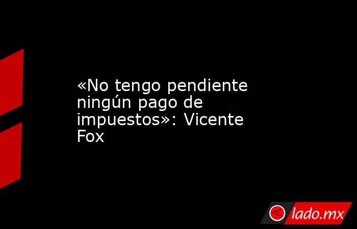 «No tengo pendiente ningún pago de impuestos»: Vicente Fox. Noticias en tiempo real