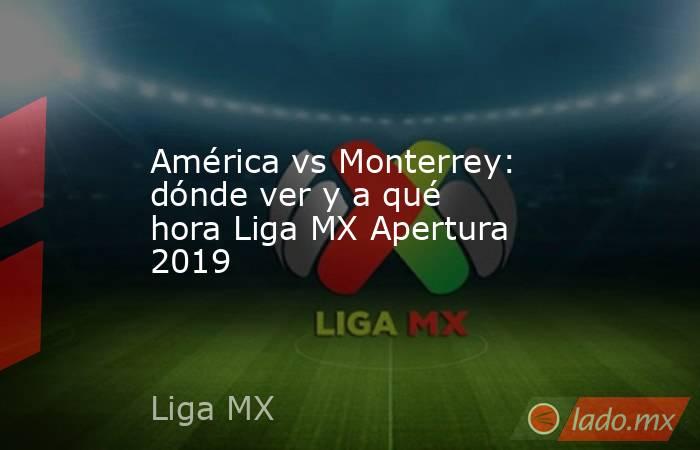 América vs Monterrey: dónde ver y a qué hora Liga MX Apertura 2019. Noticias en tiempo real