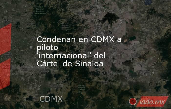 Condenan en CDMX a piloto ‘internacional’ del Cártel de Sinaloa. Noticias en tiempo real