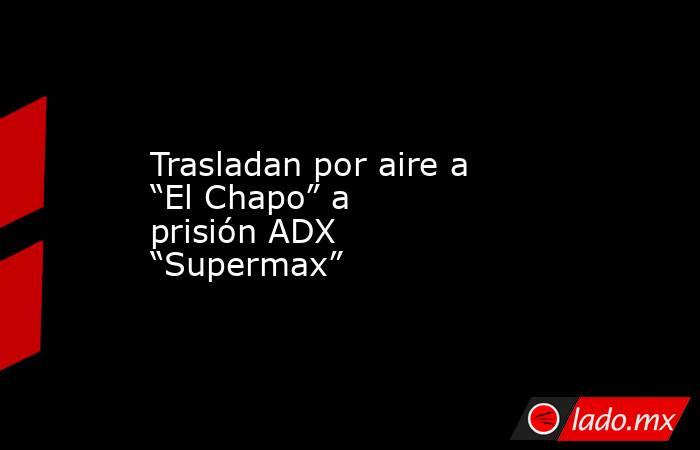 Trasladan por aire a “El Chapo” a prisión ADX “Supermax”. Noticias en tiempo real