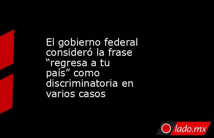 El gobierno federal consideró la frase “regresa a tu país” como discriminatoria en varios casos. Noticias en tiempo real