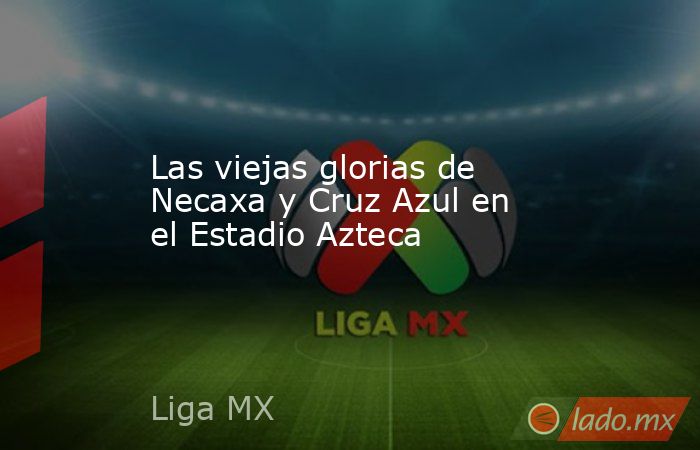 Las viejas glorias de Necaxa y Cruz Azul en el Estadio Azteca. Noticias en tiempo real