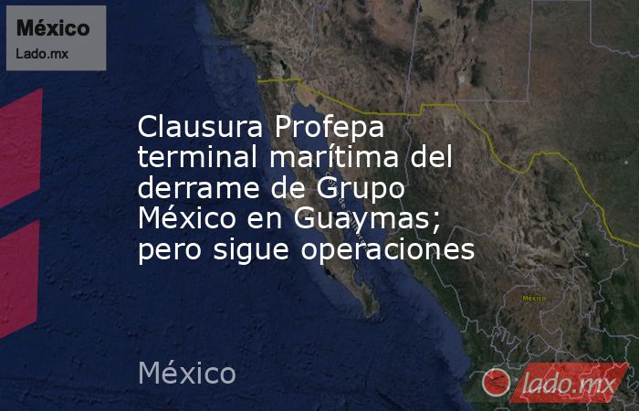 Clausura Profepa terminal marítima del derrame de Grupo México en Guaymas; pero sigue operaciones. Noticias en tiempo real