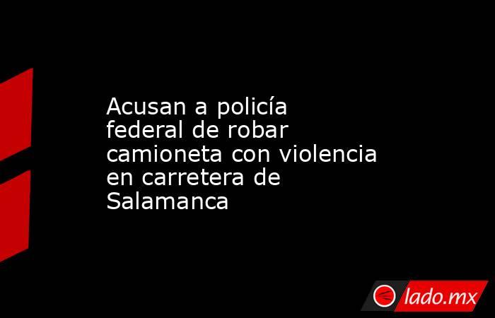 Acusan a policía federal de robar camioneta con violencia en carretera de Salamanca. Noticias en tiempo real