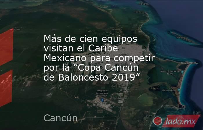 Más de cien equipos visitan el Caribe Mexicano para competir por la “Copa Cancún de Baloncesto 2019”. Noticias en tiempo real