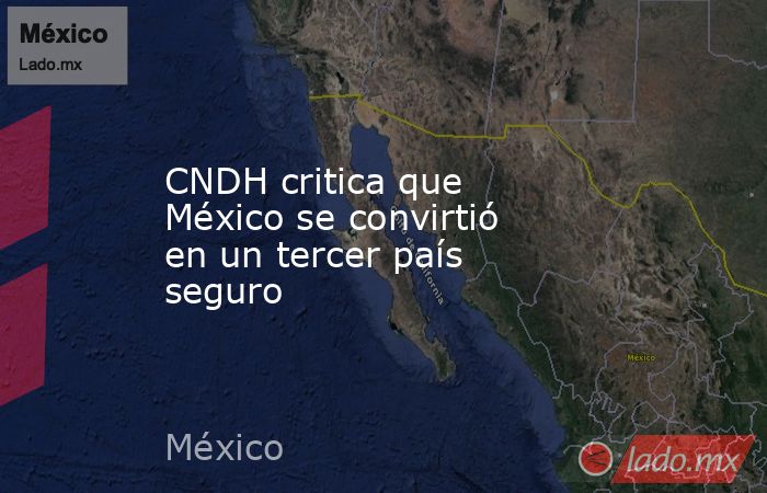CNDH critica que México se convirtió en un tercer país seguro. Noticias en tiempo real