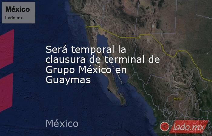 Será temporal la clausura de terminal de Grupo México en Guaymas. Noticias en tiempo real