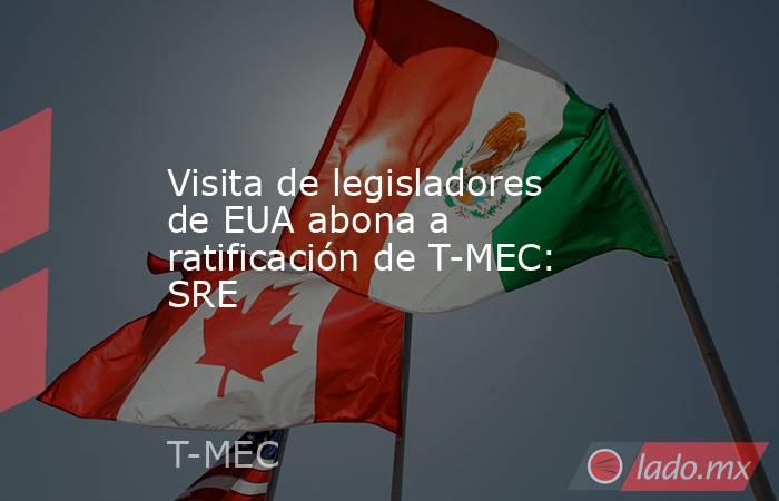 Visita de legisladores de EUA abona a ratificación de T-MEC: SRE. Noticias en tiempo real