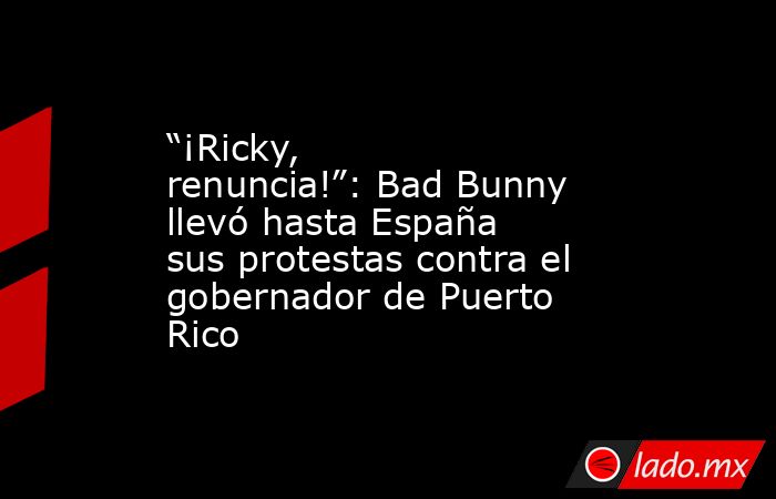 “¡Ricky, renuncia!”: Bad Bunny llevó hasta España sus protestas contra el gobernador de Puerto Rico. Noticias en tiempo real