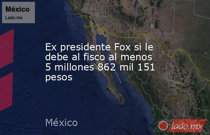 Ex presidente Fox si le debe al fisco al menos 5 millones 862 mil 151 pesos. Noticias en tiempo real