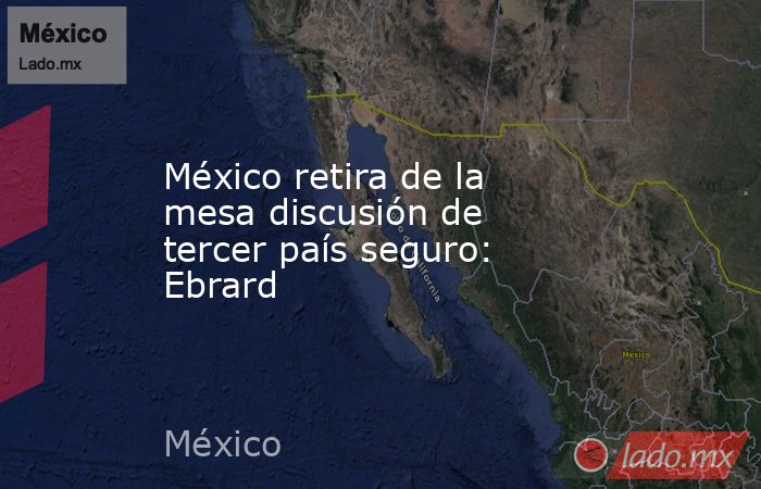 México retira de la mesa discusión de tercer país seguro: Ebrard. Noticias en tiempo real