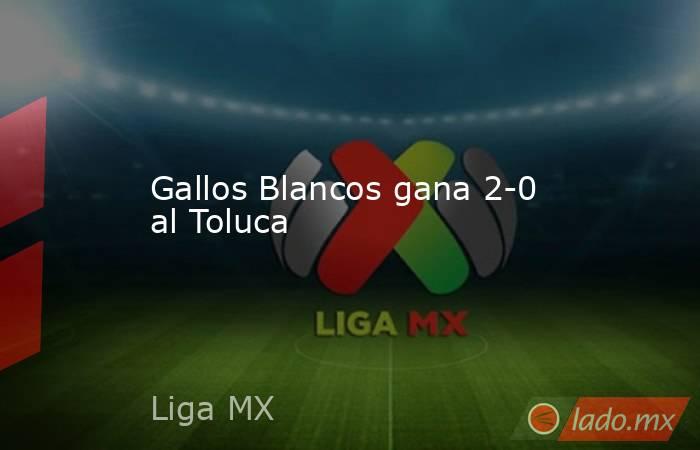 Gallos Blancos gana 2-0 al Toluca. Noticias en tiempo real