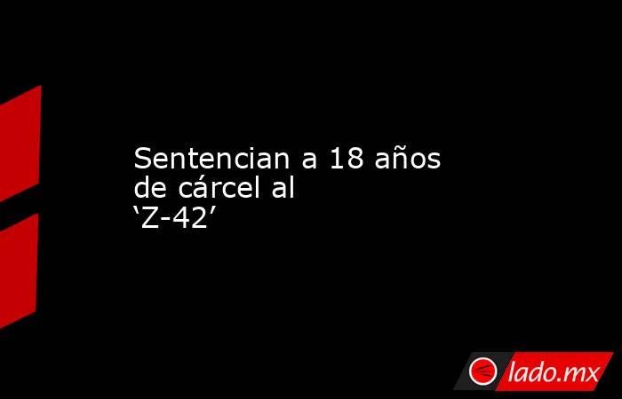 Sentencian a 18 años de cárcel al ‘Z-42’. Noticias en tiempo real